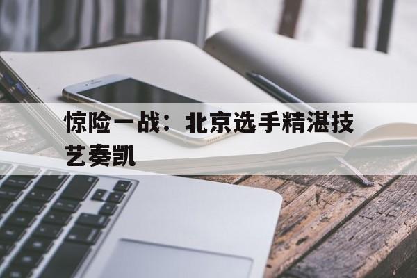 九游体育官网入口-惊险一战：北京选手精湛技艺奏凯的简单介绍