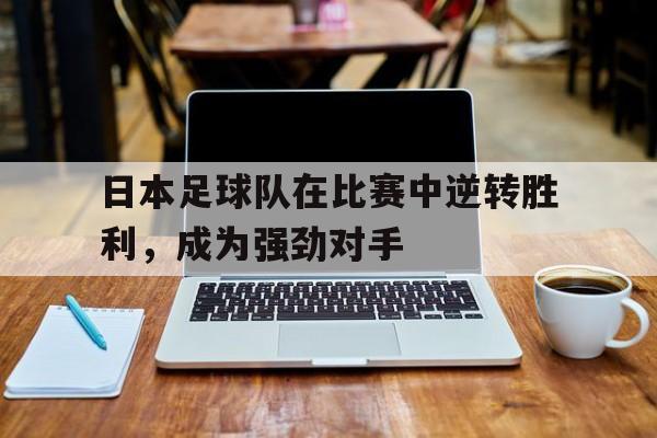 九游体育官网-包含日本足球队在比赛中逆转胜利，成为强劲对手的词条